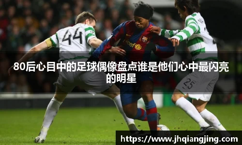 80后心目中的足球偶像盘点谁是他们心中最闪亮的明星