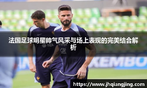 法国足球明星帅气风采与场上表现的完美结合解析