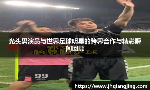光头男演员与世界足球明星的跨界合作与精彩瞬间回顾